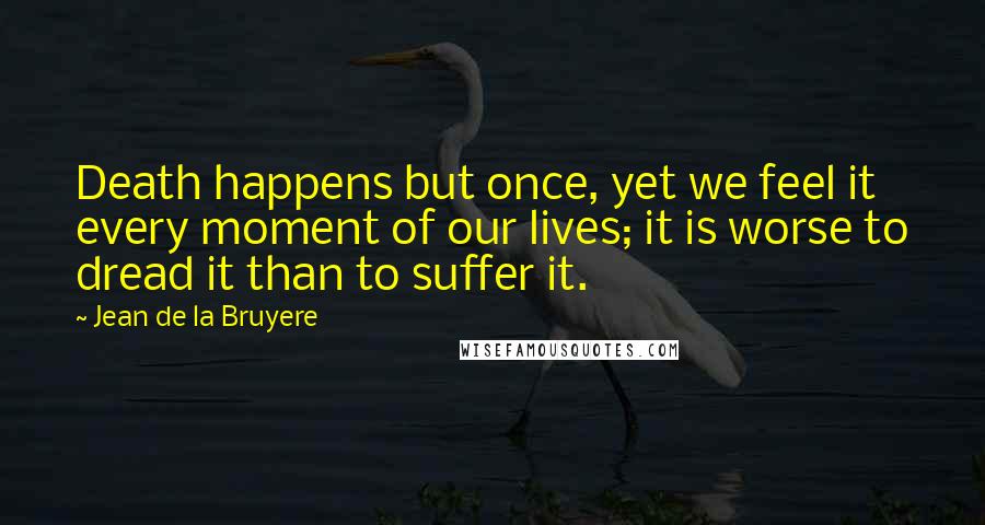 Jean De La Bruyere Quotes: Death happens but once, yet we feel it every moment of our lives; it is worse to dread it than to suffer it.