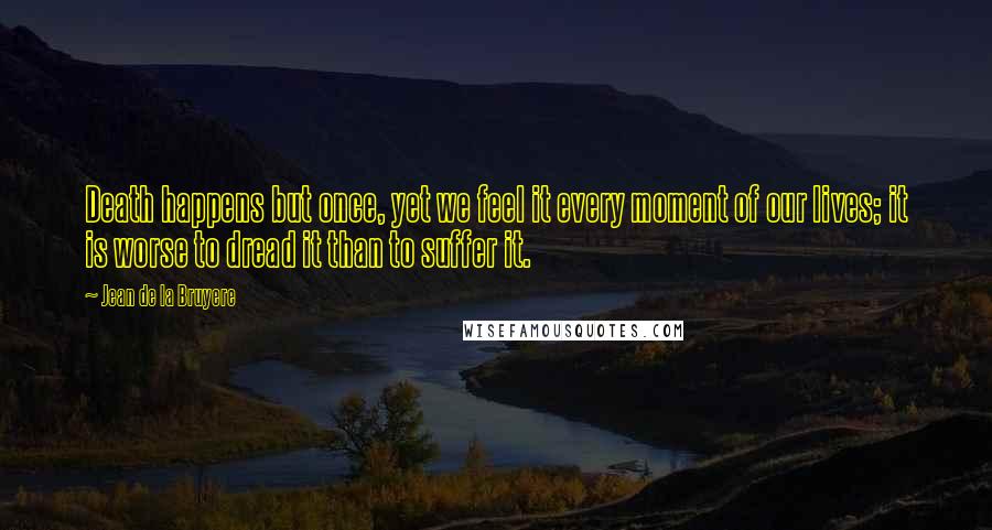 Jean De La Bruyere Quotes: Death happens but once, yet we feel it every moment of our lives; it is worse to dread it than to suffer it.