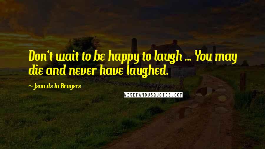 Jean De La Bruyere Quotes: Don't wait to be happy to laugh ... You may die and never have laughed.