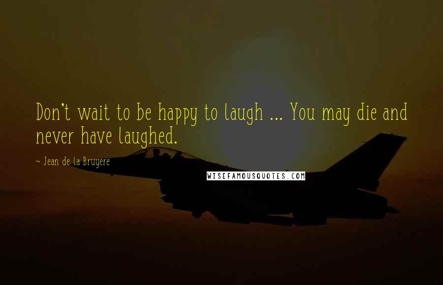 Jean De La Bruyere Quotes: Don't wait to be happy to laugh ... You may die and never have laughed.