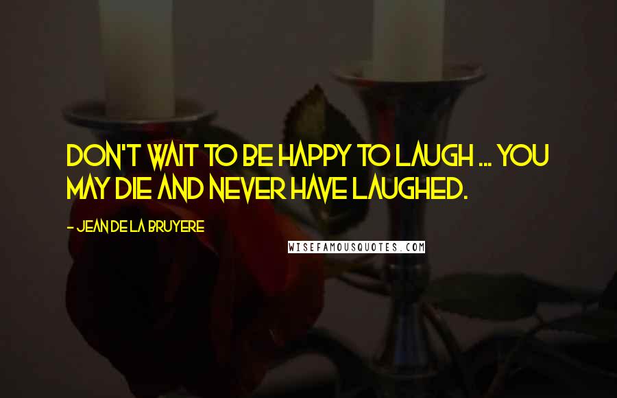 Jean De La Bruyere Quotes: Don't wait to be happy to laugh ... You may die and never have laughed.