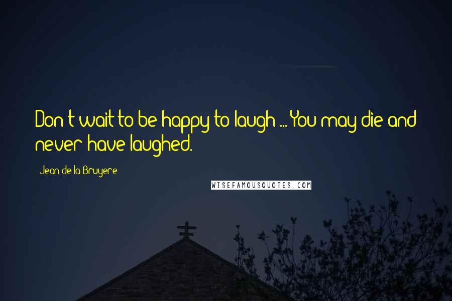 Jean De La Bruyere Quotes: Don't wait to be happy to laugh ... You may die and never have laughed.