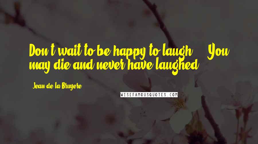 Jean De La Bruyere Quotes: Don't wait to be happy to laugh ... You may die and never have laughed.