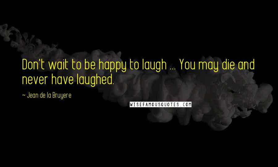 Jean De La Bruyere Quotes: Don't wait to be happy to laugh ... You may die and never have laughed.