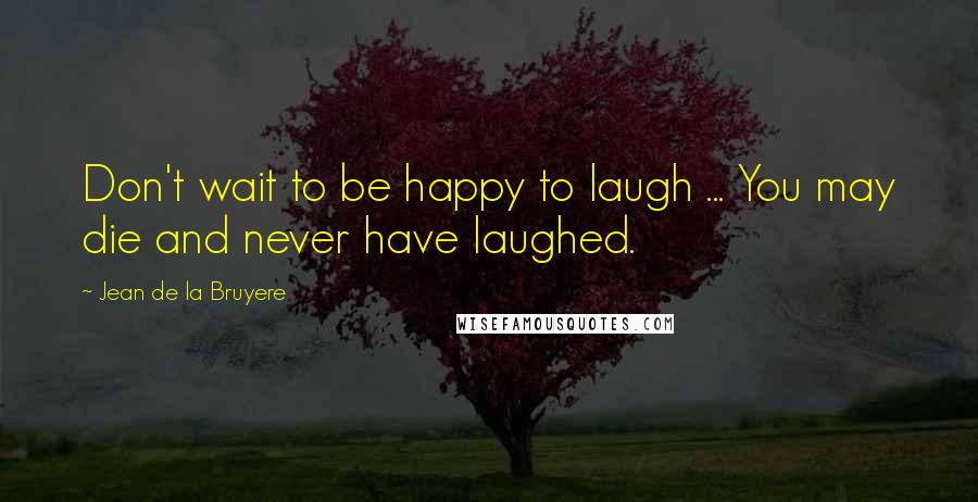 Jean De La Bruyere Quotes: Don't wait to be happy to laugh ... You may die and never have laughed.