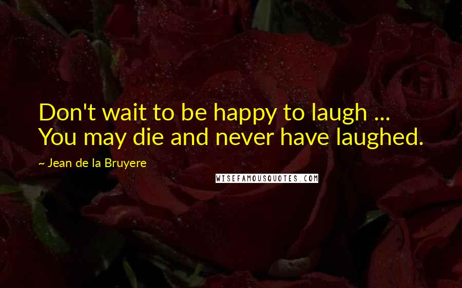 Jean De La Bruyere Quotes: Don't wait to be happy to laugh ... You may die and never have laughed.