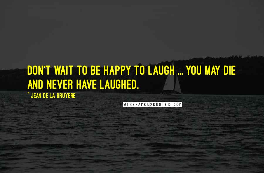 Jean De La Bruyere Quotes: Don't wait to be happy to laugh ... You may die and never have laughed.