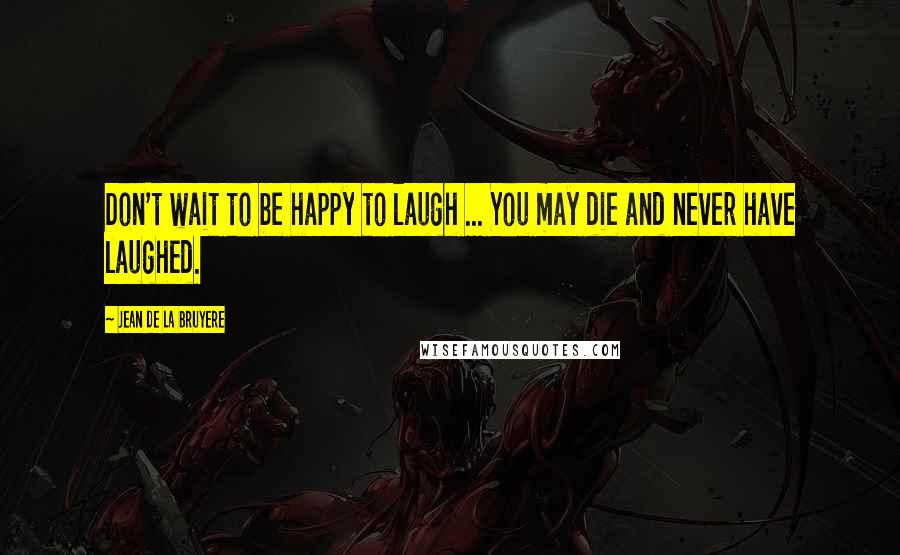 Jean De La Bruyere Quotes: Don't wait to be happy to laugh ... You may die and never have laughed.