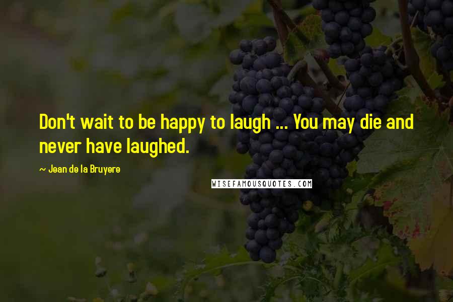 Jean De La Bruyere Quotes: Don't wait to be happy to laugh ... You may die and never have laughed.