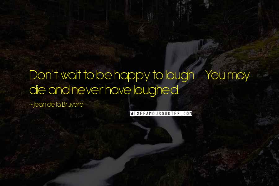 Jean De La Bruyere Quotes: Don't wait to be happy to laugh ... You may die and never have laughed.
