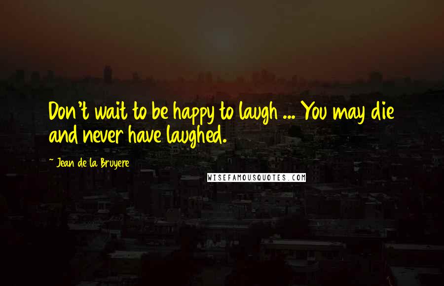Jean De La Bruyere Quotes: Don't wait to be happy to laugh ... You may die and never have laughed.