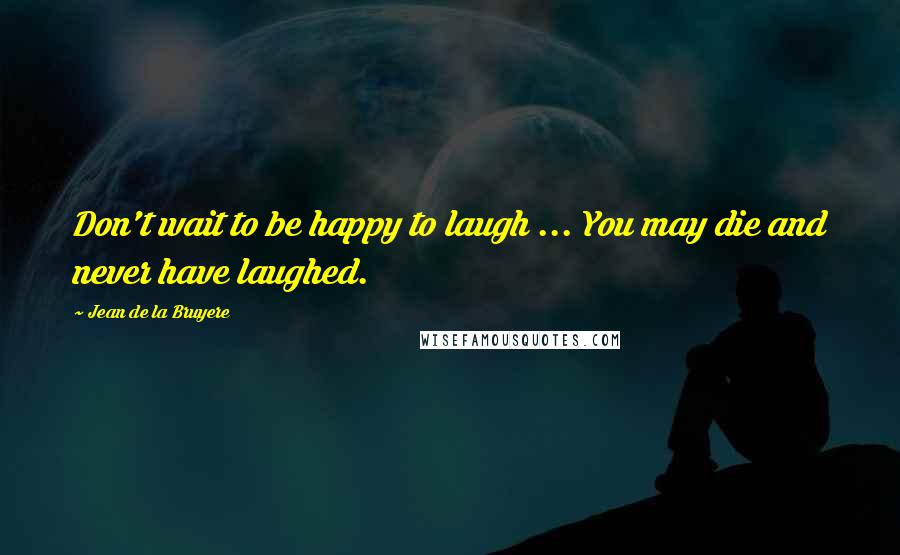 Jean De La Bruyere Quotes: Don't wait to be happy to laugh ... You may die and never have laughed.