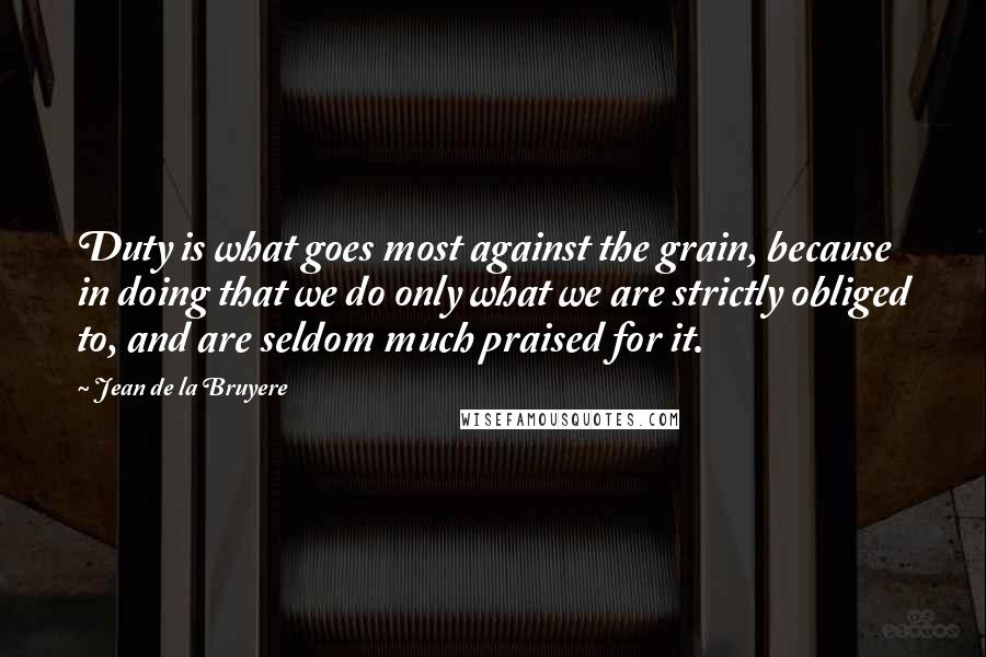 Jean De La Bruyere Quotes: Duty is what goes most against the grain, because in doing that we do only what we are strictly obliged to, and are seldom much praised for it.