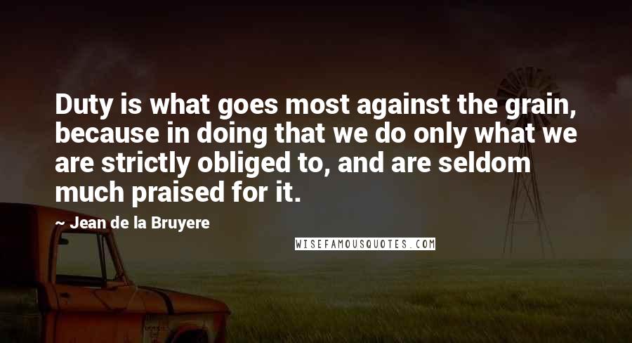 Jean De La Bruyere Quotes: Duty is what goes most against the grain, because in doing that we do only what we are strictly obliged to, and are seldom much praised for it.