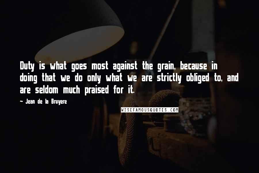 Jean De La Bruyere Quotes: Duty is what goes most against the grain, because in doing that we do only what we are strictly obliged to, and are seldom much praised for it.