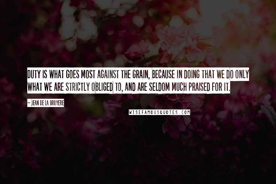 Jean De La Bruyere Quotes: Duty is what goes most against the grain, because in doing that we do only what we are strictly obliged to, and are seldom much praised for it.