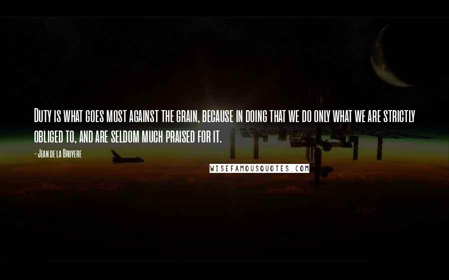 Jean De La Bruyere Quotes: Duty is what goes most against the grain, because in doing that we do only what we are strictly obliged to, and are seldom much praised for it.