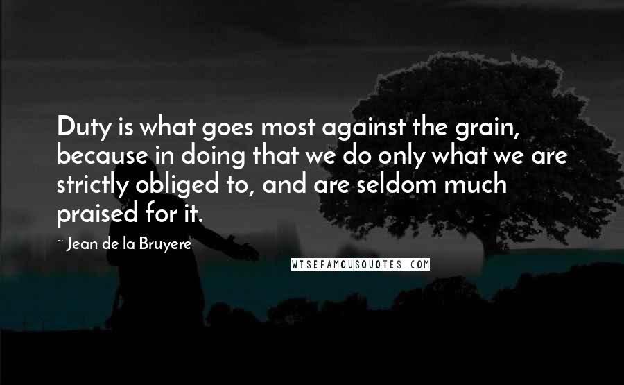 Jean De La Bruyere Quotes: Duty is what goes most against the grain, because in doing that we do only what we are strictly obliged to, and are seldom much praised for it.