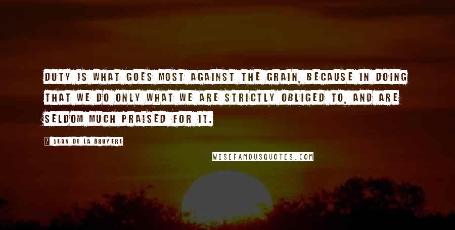 Jean De La Bruyere Quotes: Duty is what goes most against the grain, because in doing that we do only what we are strictly obliged to, and are seldom much praised for it.