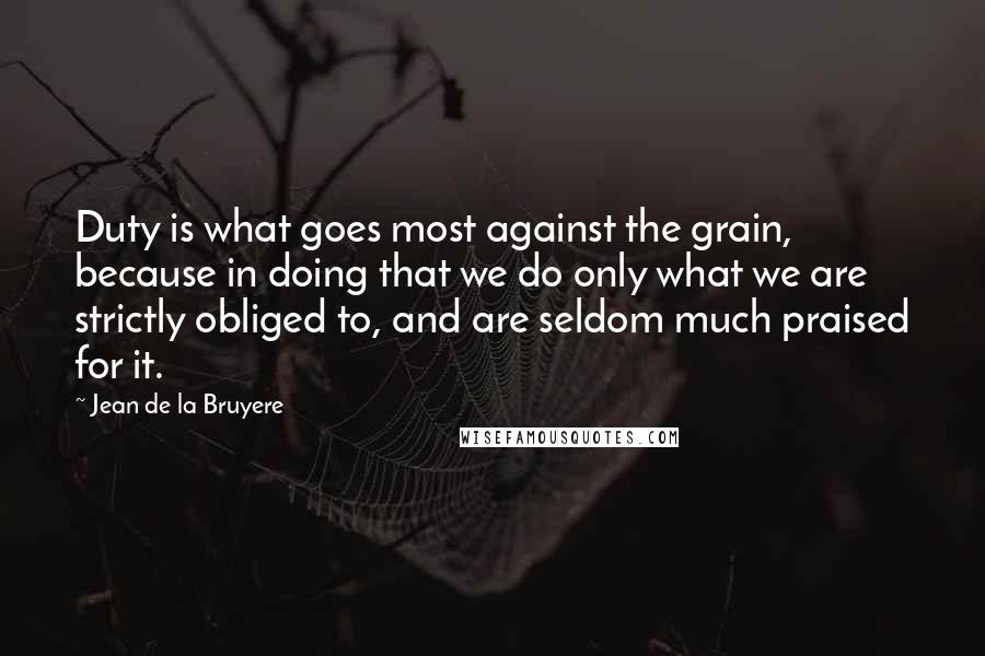 Jean De La Bruyere Quotes: Duty is what goes most against the grain, because in doing that we do only what we are strictly obliged to, and are seldom much praised for it.