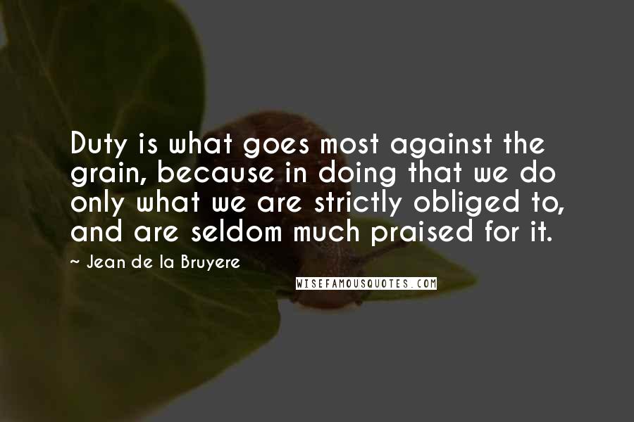 Jean De La Bruyere Quotes: Duty is what goes most against the grain, because in doing that we do only what we are strictly obliged to, and are seldom much praised for it.