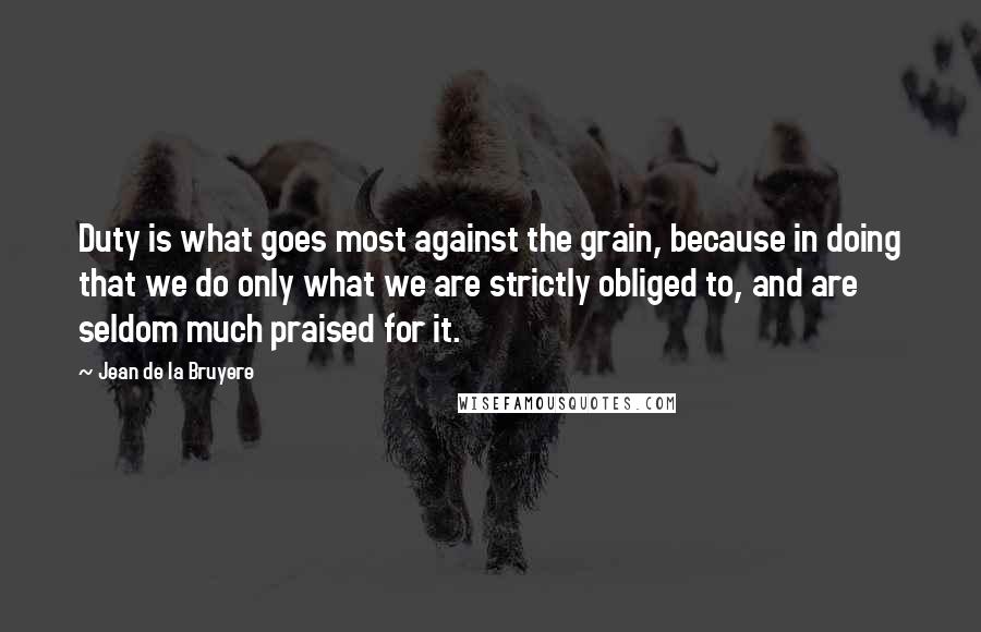 Jean De La Bruyere Quotes: Duty is what goes most against the grain, because in doing that we do only what we are strictly obliged to, and are seldom much praised for it.