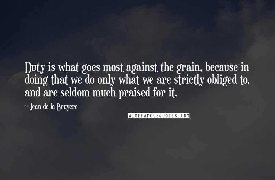 Jean De La Bruyere Quotes: Duty is what goes most against the grain, because in doing that we do only what we are strictly obliged to, and are seldom much praised for it.