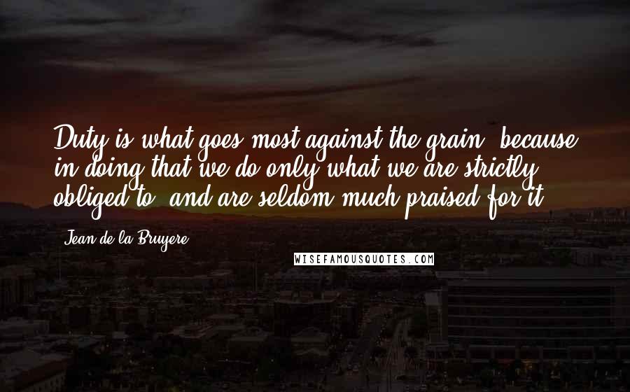 Jean De La Bruyere Quotes: Duty is what goes most against the grain, because in doing that we do only what we are strictly obliged to, and are seldom much praised for it.