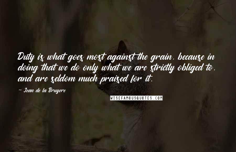 Jean De La Bruyere Quotes: Duty is what goes most against the grain, because in doing that we do only what we are strictly obliged to, and are seldom much praised for it.