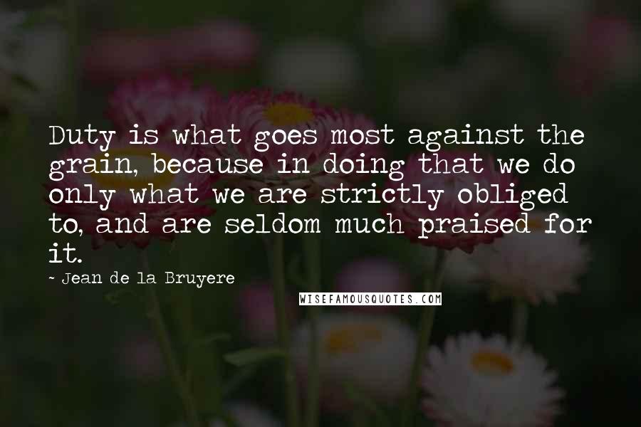 Jean De La Bruyere Quotes: Duty is what goes most against the grain, because in doing that we do only what we are strictly obliged to, and are seldom much praised for it.