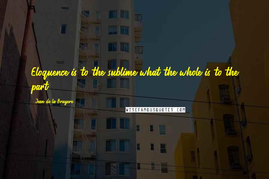 Jean De La Bruyere Quotes: Eloquence is to the sublime what the whole is to the part.