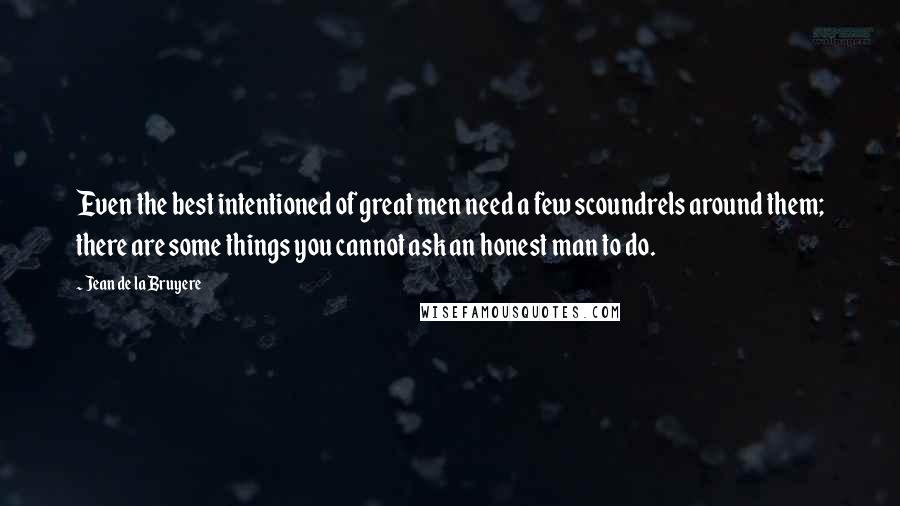 Jean De La Bruyere Quotes: Even the best intentioned of great men need a few scoundrels around them; there are some things you cannot ask an honest man to do.