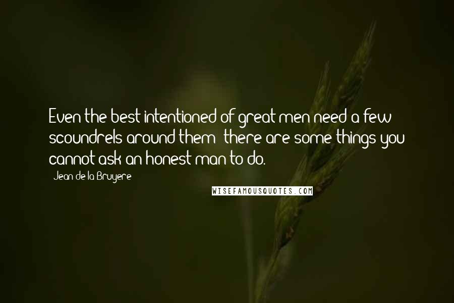 Jean De La Bruyere Quotes: Even the best intentioned of great men need a few scoundrels around them; there are some things you cannot ask an honest man to do.