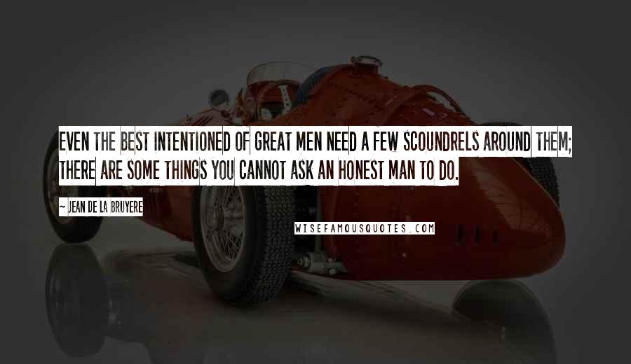 Jean De La Bruyere Quotes: Even the best intentioned of great men need a few scoundrels around them; there are some things you cannot ask an honest man to do.