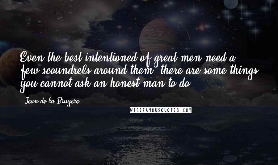 Jean De La Bruyere Quotes: Even the best intentioned of great men need a few scoundrels around them; there are some things you cannot ask an honest man to do.