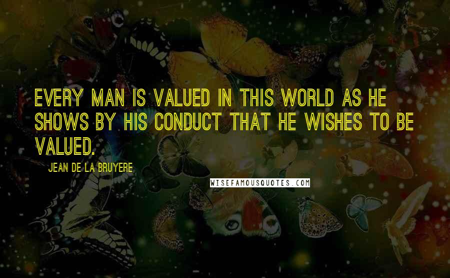 Jean De La Bruyere Quotes: Every man is valued in this world as he shows by his conduct that he wishes to be valued.