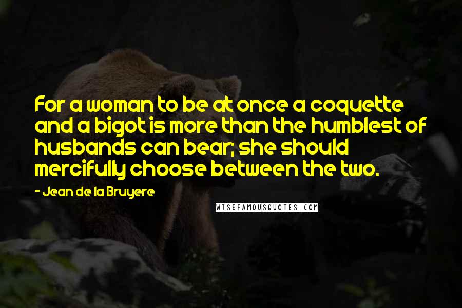 Jean De La Bruyere Quotes: For a woman to be at once a coquette and a bigot is more than the humblest of husbands can bear; she should mercifully choose between the two.