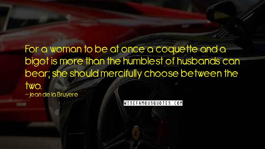 Jean De La Bruyere Quotes: For a woman to be at once a coquette and a bigot is more than the humblest of husbands can bear; she should mercifully choose between the two.