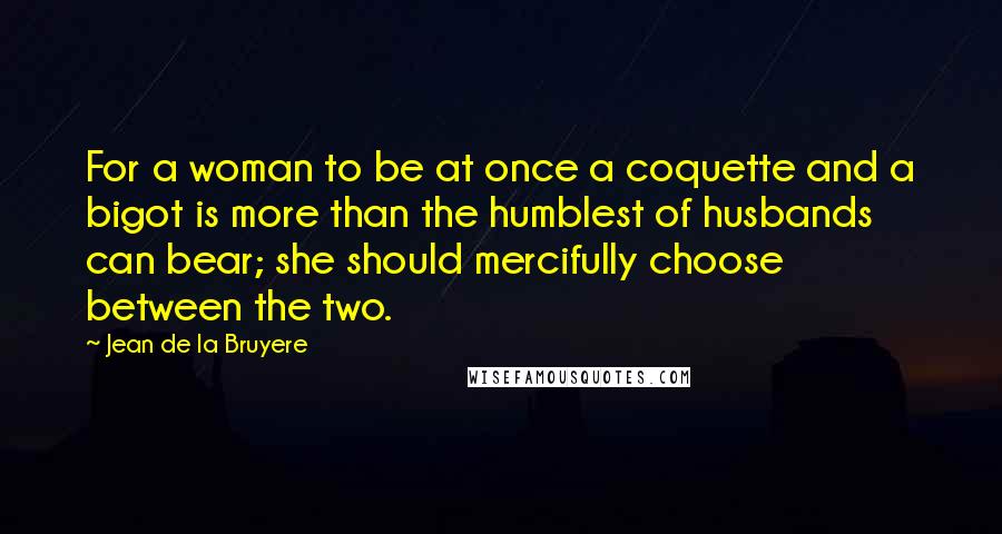 Jean De La Bruyere Quotes: For a woman to be at once a coquette and a bigot is more than the humblest of husbands can bear; she should mercifully choose between the two.