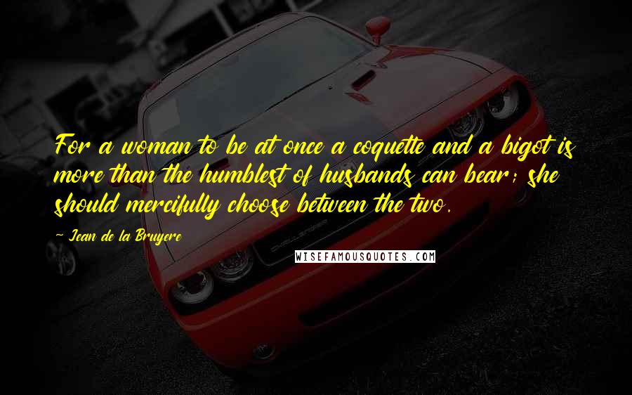 Jean De La Bruyere Quotes: For a woman to be at once a coquette and a bigot is more than the humblest of husbands can bear; she should mercifully choose between the two.