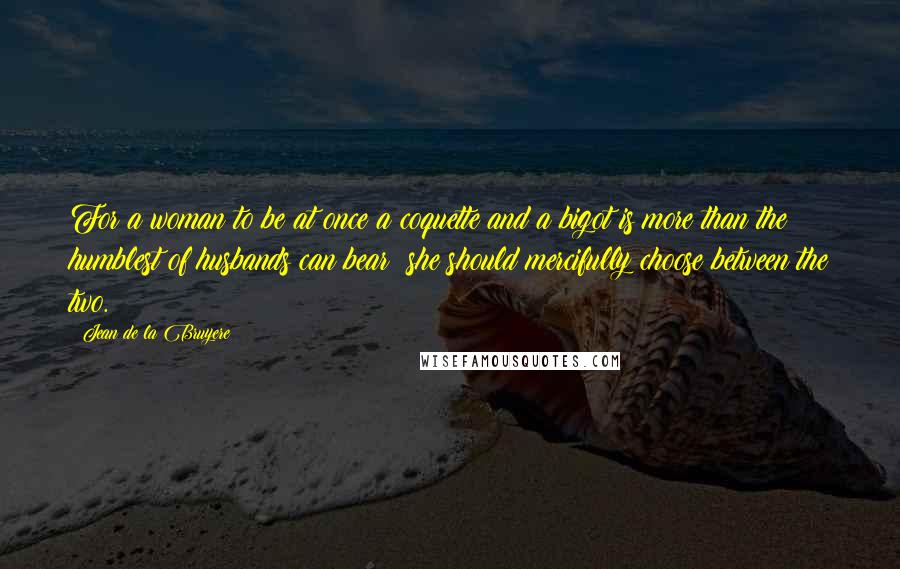 Jean De La Bruyere Quotes: For a woman to be at once a coquette and a bigot is more than the humblest of husbands can bear; she should mercifully choose between the two.