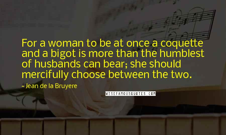 Jean De La Bruyere Quotes: For a woman to be at once a coquette and a bigot is more than the humblest of husbands can bear; she should mercifully choose between the two.