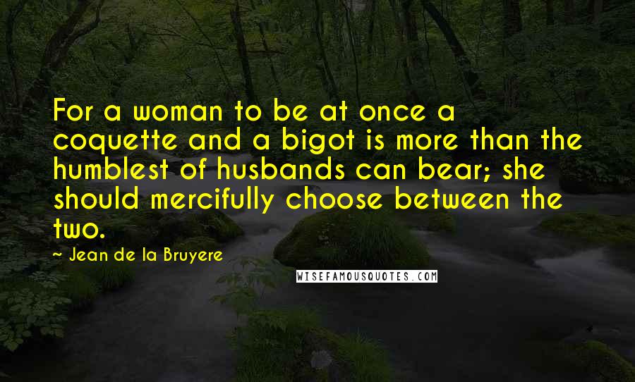 Jean De La Bruyere Quotes: For a woman to be at once a coquette and a bigot is more than the humblest of husbands can bear; she should mercifully choose between the two.