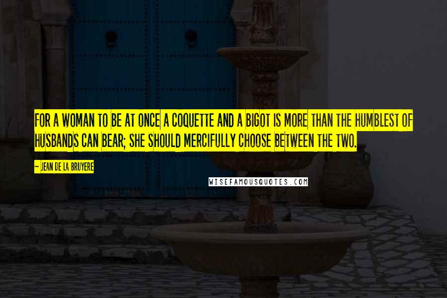 Jean De La Bruyere Quotes: For a woman to be at once a coquette and a bigot is more than the humblest of husbands can bear; she should mercifully choose between the two.
