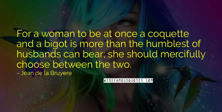 Jean De La Bruyere Quotes: For a woman to be at once a coquette and a bigot is more than the humblest of husbands can bear; she should mercifully choose between the two.