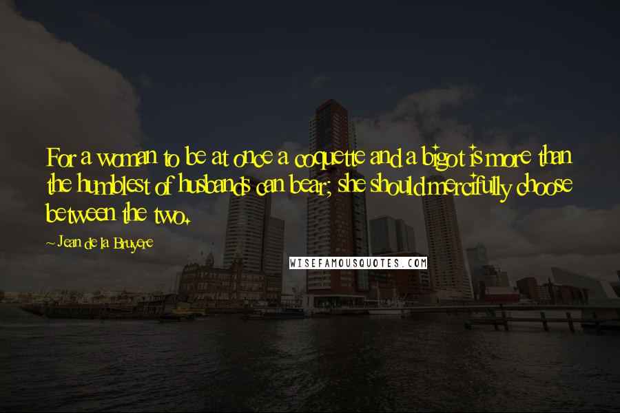 Jean De La Bruyere Quotes: For a woman to be at once a coquette and a bigot is more than the humblest of husbands can bear; she should mercifully choose between the two.