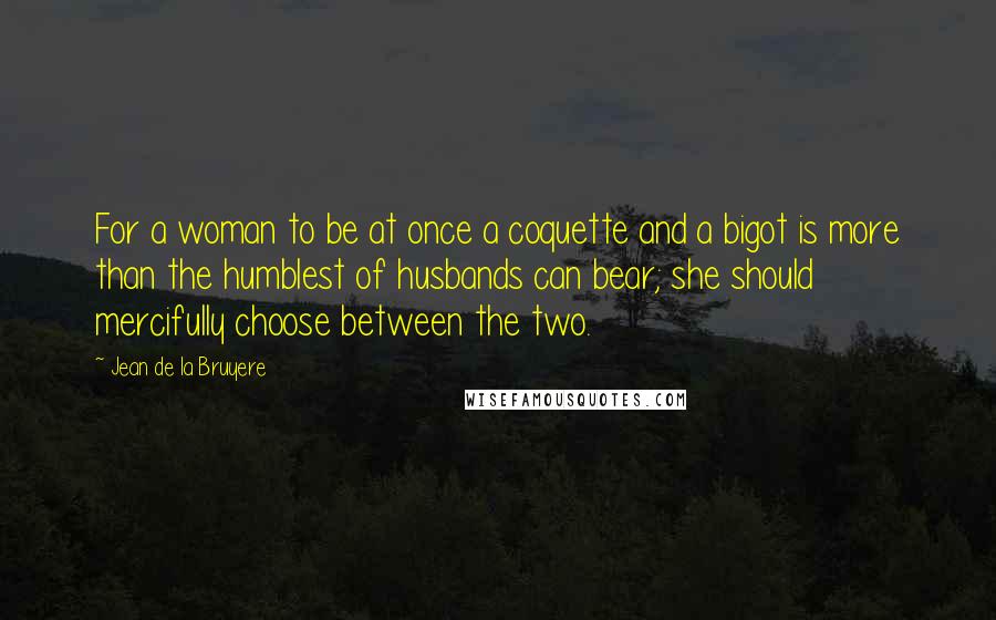 Jean De La Bruyere Quotes: For a woman to be at once a coquette and a bigot is more than the humblest of husbands can bear; she should mercifully choose between the two.