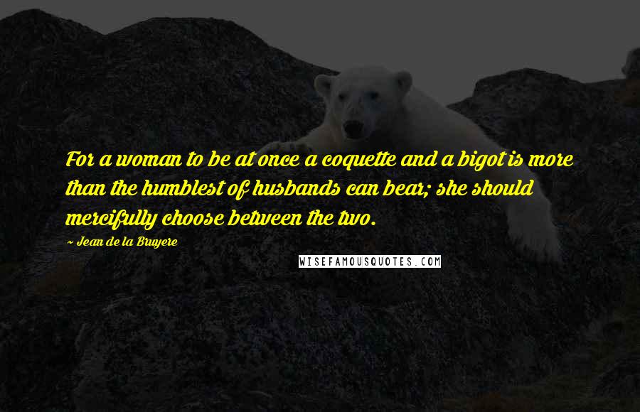 Jean De La Bruyere Quotes: For a woman to be at once a coquette and a bigot is more than the humblest of husbands can bear; she should mercifully choose between the two.