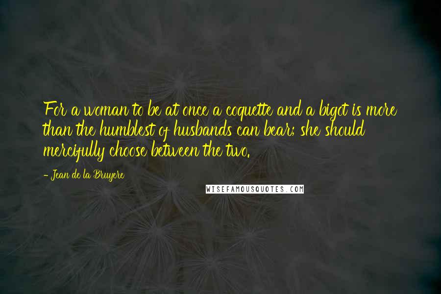 Jean De La Bruyere Quotes: For a woman to be at once a coquette and a bigot is more than the humblest of husbands can bear; she should mercifully choose between the two.