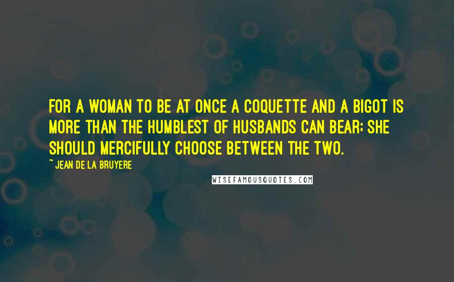 Jean De La Bruyere Quotes: For a woman to be at once a coquette and a bigot is more than the humblest of husbands can bear; she should mercifully choose between the two.